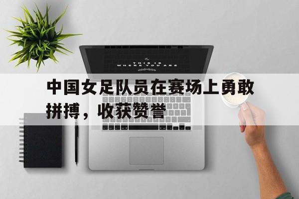 中国女足队员在赛场上勇敢拼搏，收获赞誉()